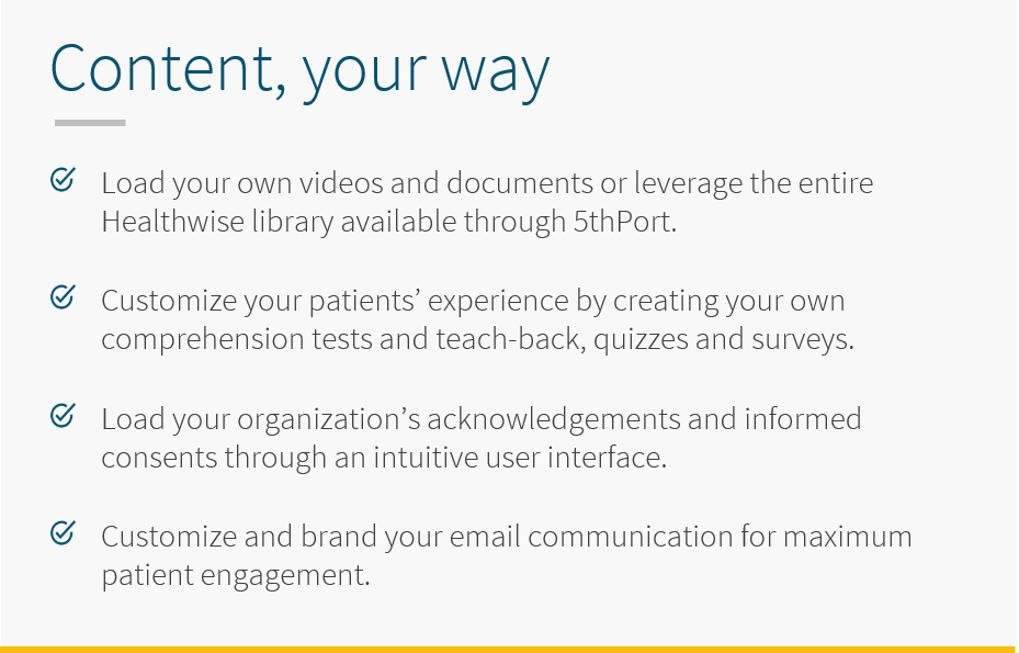 5thPort eConsent Software – Clinical Trials Customizable Content – Panel 2 With 5thPort's eConsent software, view and review content your way. Load your own videos and documents or leverage the entire Healthwise library through 5thPort. Customize your patients' experience by creating your own comprehension tests and teach-back, quizzes and surveys. Load your organization's acknowledgements and informed consents through an intuituve user interface. Customize and brand your email communication for maximum patient engagement.