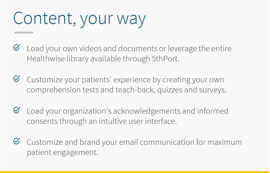 With 5thPort's eConsent software, view and review content your way. Load your own videos and documents or leverage the entire Healthwise library through 5thPort. Customize your patients' experience by creating your own comprehension tests and teach-back, quizzes and surveys. Load your organization's acknowledgements and informed consents through an intuituve user interface. Customize and brand your email communication for maximum patient engagement.