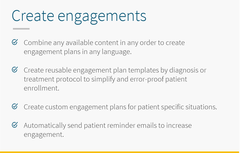 With 5thPort's eConsent software, combine any available content in anyu order with 5thPort to create engagement plans in any language. Create resuable engagement plan templates by diagnosis or treatment protocol to simplikfy and error-proof patient enrollment. Create custom engagement plans for patient specific situations. Automatically send patient reminder emails to increase engagement.